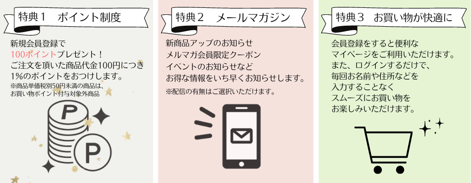 特典1 ポイント制度　新規会員登録で100ポイントプレゼント！ご注文を頂いた商品代金100円につき1%のポイントをおつけします。特典2 メールマガジン　新商品アップ、イベントのお知らせなどお得な情報をいち早くお知らせします。※配信の有無はご選択いただけます。特典3 お買い物が快適に　会員登録をすると便利なマイページをご利用いただけます。またログインするだけで、毎回お名前や住所などを入力することなくスムーズにお買い物をお楽しみいただけます。