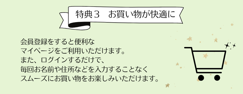 特典3 お買い物が快適に　会員登録をすると便利なマイページをご利用いただけます。またログインするだけで、毎回お名前や住所などを入力することなくスムーズにお買い物をお楽しみいただけます。